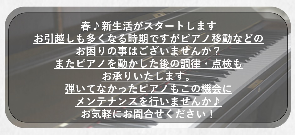 お引越しが多くなる時期ですが、ピアノのメンテナンスはいかがでしょうか？弾いていなかったピアノなどこの機会に点検を行いませんか？運搬に関するお困り事など些細なご相談でも承っております！！ぜひお問い合わせ下さい